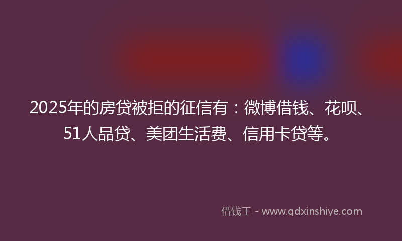2025年的房贷被拒的征信有：微博借钱、花呗、51人品贷、美团生活费、信用卡贷等。