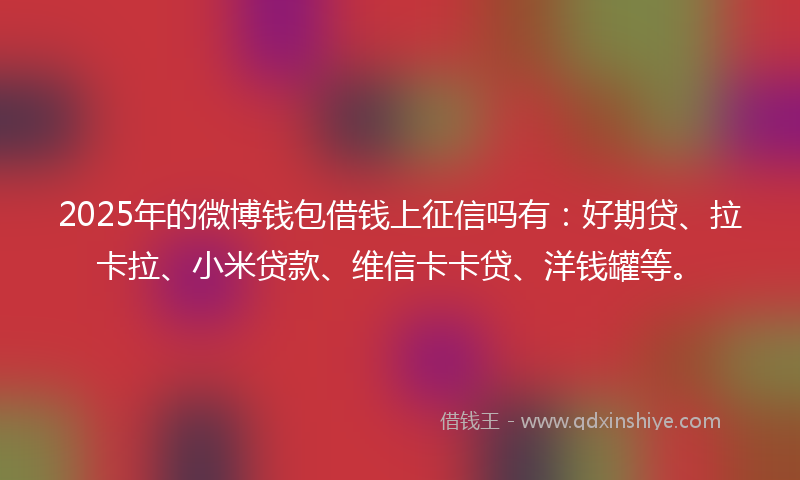 2025年的微博钱包借钱上征信吗有：好期贷、拉卡拉、小米贷款、维信卡卡贷、洋钱罐等。