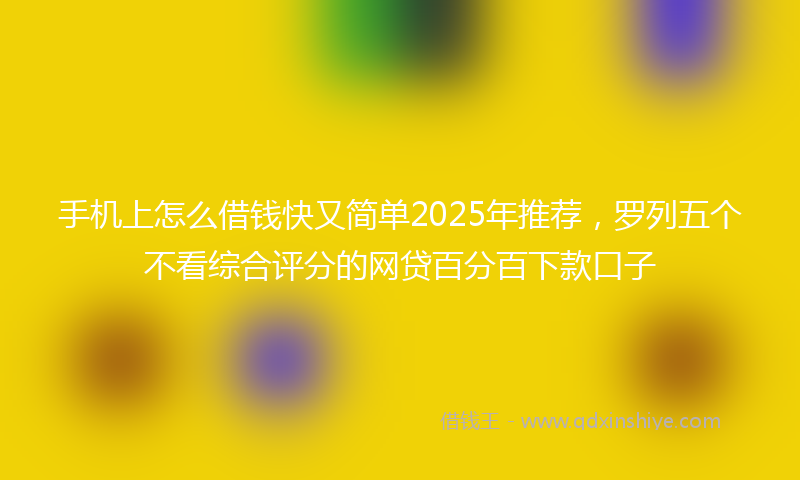 手机上怎么借钱快又简单2025年推荐，罗列五个不看综合评分的网贷百分百下款口子