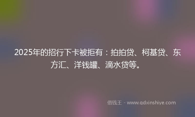 2025年的招行下卡被拒有：拍拍贷、柯基贷、东方汇、洋钱罐、滴水贷等。