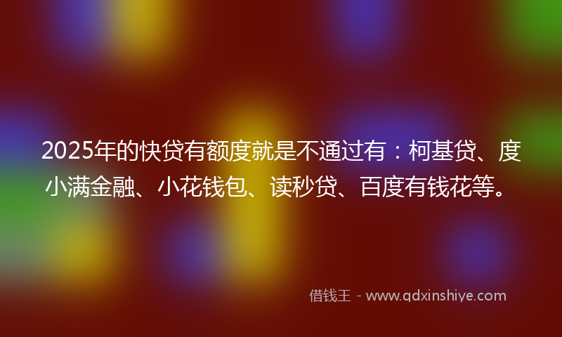 2025年的快贷有额度就是不通过有：柯基贷、度小满金融、小花钱包、读秒贷、百度有钱花等。