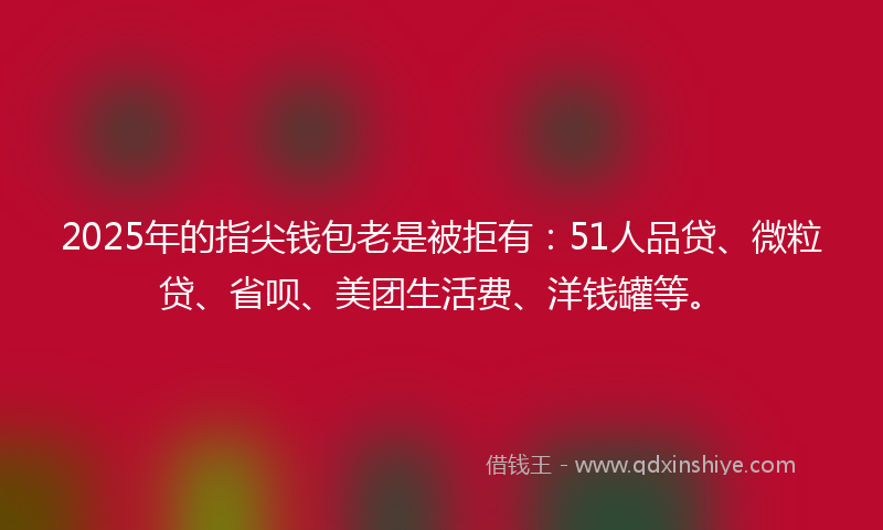 2025年的指尖钱包老是被拒有：51人品贷、微粒贷、省呗、美团生活费、洋钱罐等。