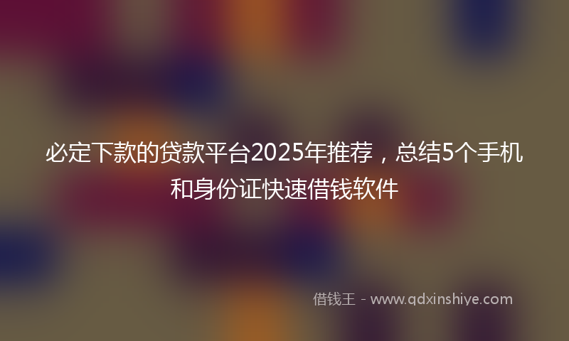 必定下款的贷款平台2025年推荐，总结5个手机和身份证快速借钱软件