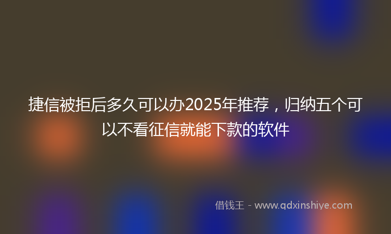 捷信被拒后多久可以办2025年推荐，归纳五个可以不看征信就能下款的软件