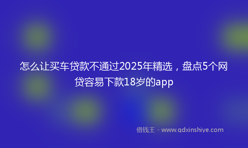 怎么让买车贷款不通过2025年精选，盘点5个网贷容易下款18岁的app