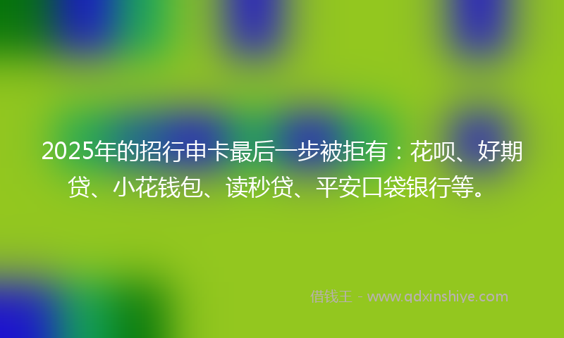 2025年的招行申卡最后一步被拒有：花呗、好期贷、小花钱包、读秒贷、平安口袋银行等。