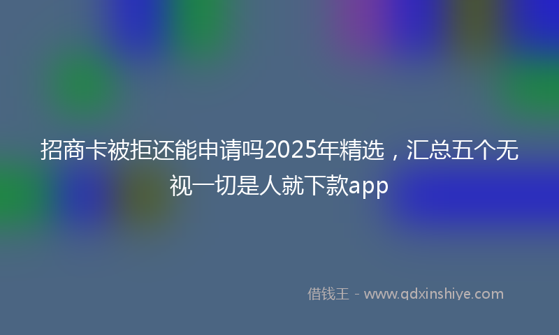 招商卡被拒还能申请吗2025年精选，汇总五个无视一切是人就下款app