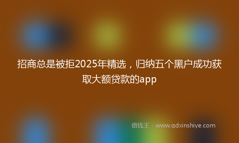 招商总是被拒2025年精选，归纳五个黑户成功获取大额贷款的app