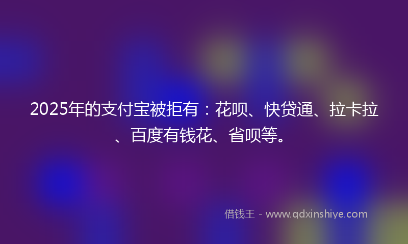 2025年的支付宝被拒有：花呗、快贷通、拉卡拉、百度有钱花、省呗等。
