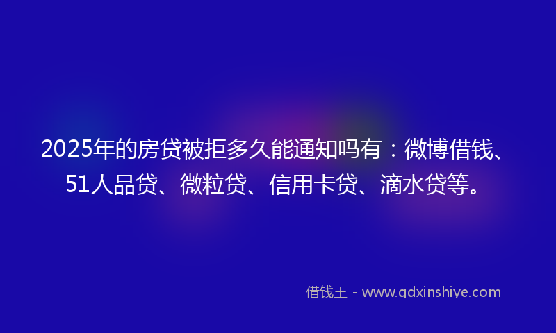 2025年的房贷被拒多久能通知吗有：微博借钱、51人品贷、微粒贷、信用卡贷、滴水贷等。