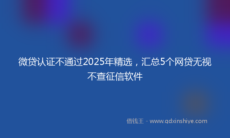 微贷认证不通过2025年精选，汇总5个网贷无视不查征信软件