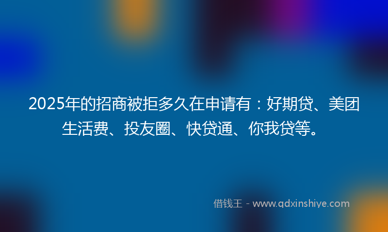 2025年的招商被拒多久在申请有：好期贷、美团生活费、投友圈、快贷通、你我贷等。