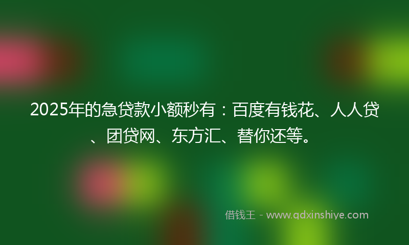 2025年的急贷款小额秒有：百度有钱花、人人贷、团贷网、东方汇、替你还等。