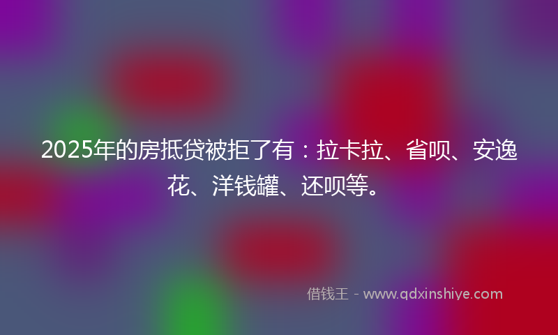 2025年的房抵贷被拒了有：拉卡拉、省呗、安逸花、洋钱罐、还呗等。