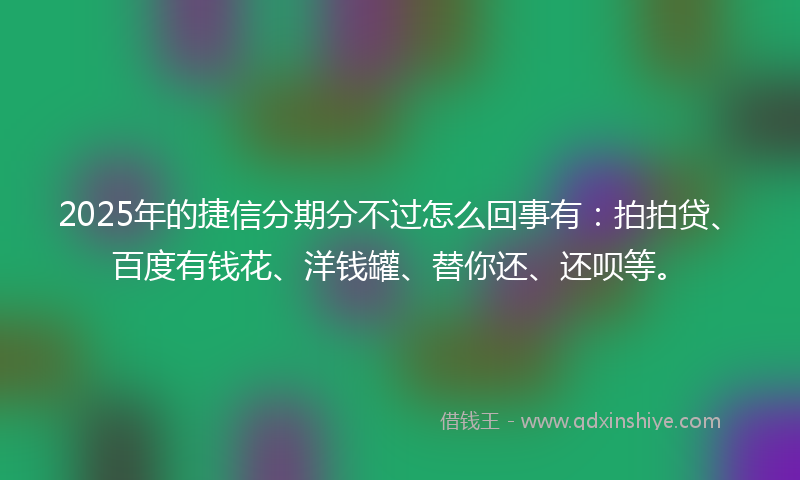 2025年的捷信分期分不过怎么回事有：拍拍贷、百度有钱花、洋钱罐、替你还、还呗等。