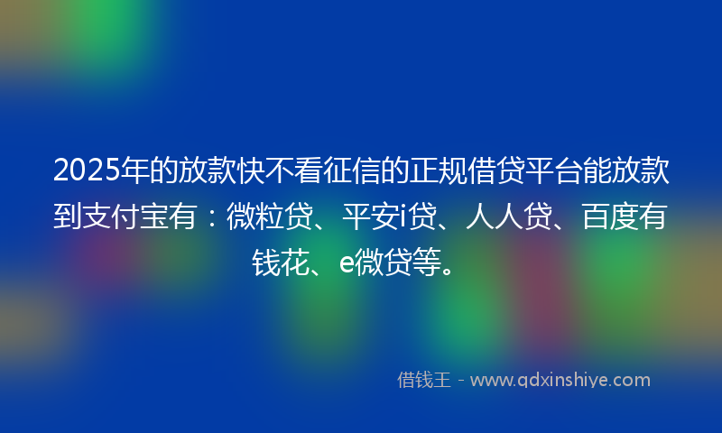 2025年的放款快不看征信的正规借贷平台能放款到支付宝有：微粒贷、平安i贷、人人贷、百度有钱花、e微贷等。