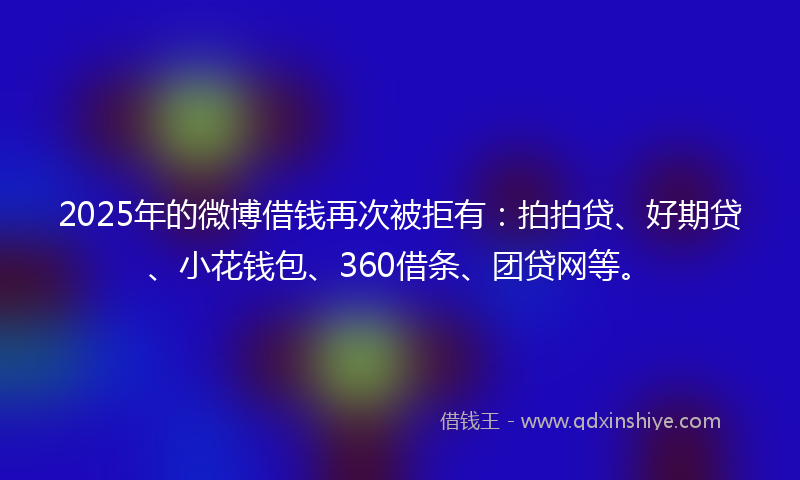 2025年的微博借钱再次被拒有：拍拍贷、好期贷、小花钱包、360借条、团贷网等。