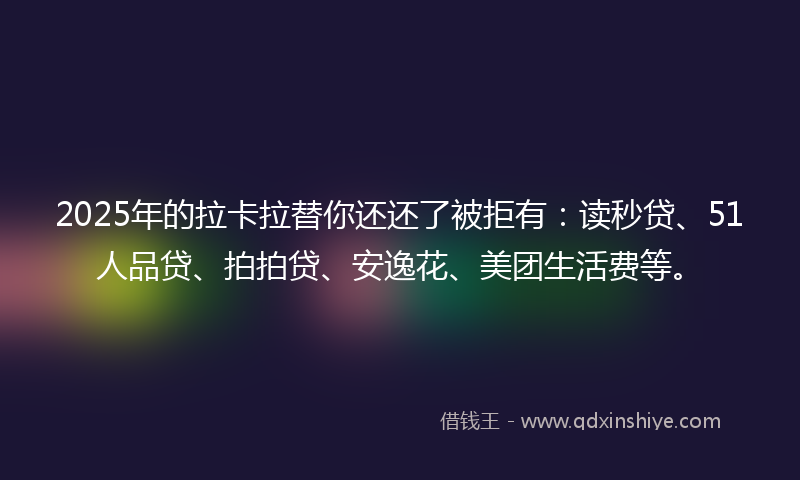 2025年的拉卡拉替你还还了被拒有：读秒贷、51人品贷、拍拍贷、安逸花、美团生活费等。