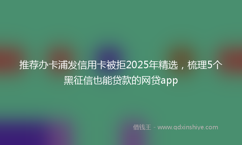 推荐办卡浦发信用卡被拒2025年精选，梳理5个黑征信也能贷款的网贷app