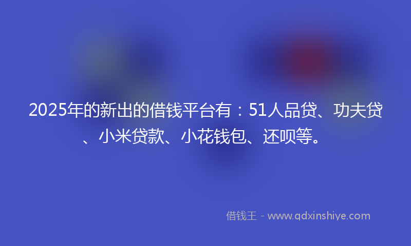 2025年的新出的借钱平台有：51人品贷、功夫贷、小米贷款、小花钱包、还呗等。