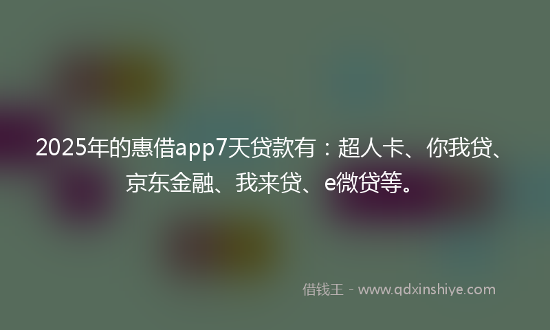 2025年的惠借app7天贷款有：超人卡、你我贷、京东金融、我来贷、e微贷等。