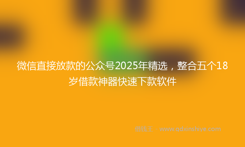 微信直接放款的公众号2025年精选，整合五个18岁借款神器快速下款软件