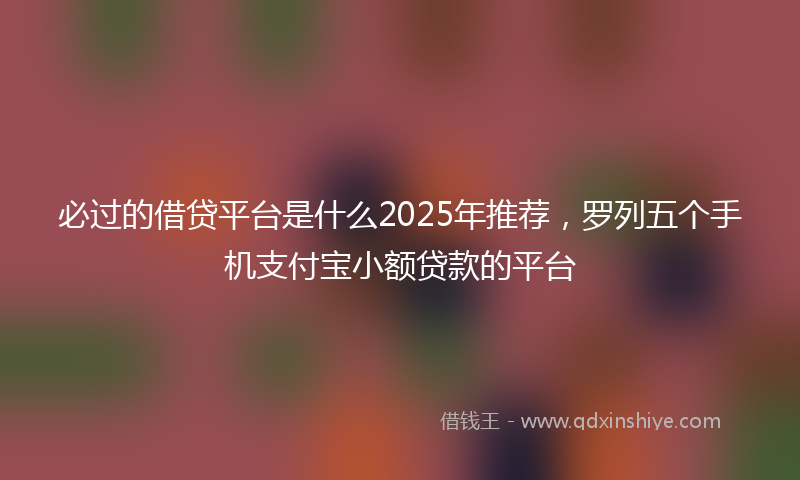 必过的借贷平台是什么2025年推荐，罗列五个手机支付宝小额贷款的平台