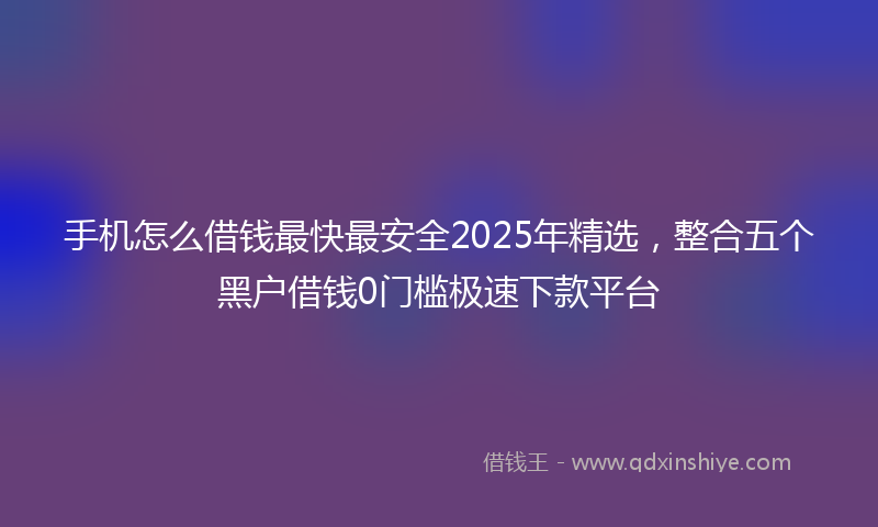 手机怎么借钱最快最安全2025年精选，整合五个黑户借钱0门槛极速下款平台