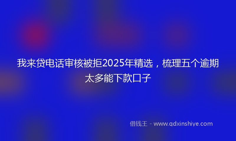我来贷电话审核被拒2025年精选，梳理五个逾期太多能下款口子