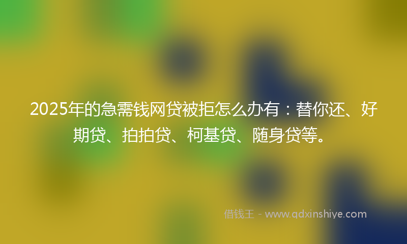 2025年的急需钱网贷被拒怎么办有：替你还、好期贷、拍拍贷、柯基贷、随身贷等。