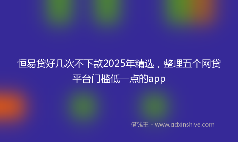 恒易贷好几次不下款2025年精选，整理五个网贷平台门槛低一点的app