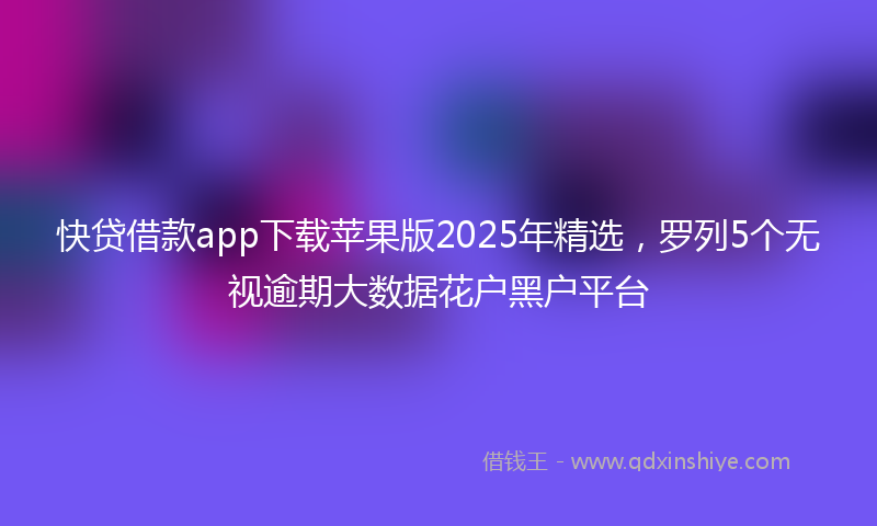 快贷借款app下载苹果版2025年精选，罗列5个无视逾期大数据花户黑户平台