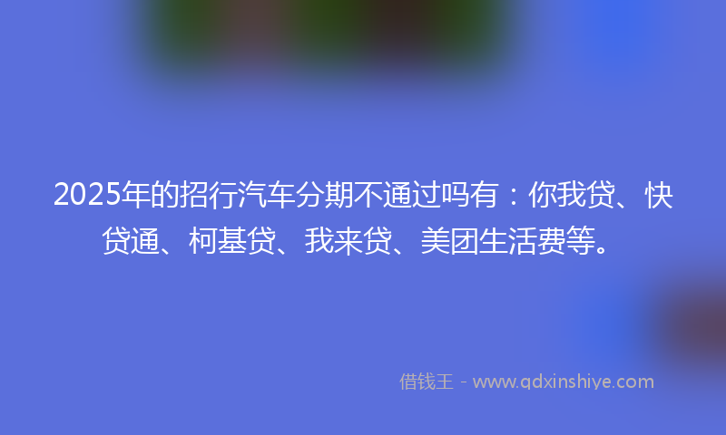 2025年的招行汽车分期不通过吗有：你我贷、快贷通、柯基贷、我来贷、美团生活费等。