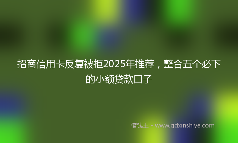 招商信用卡反复被拒2025年推荐，整合五个必下的小额贷款口子