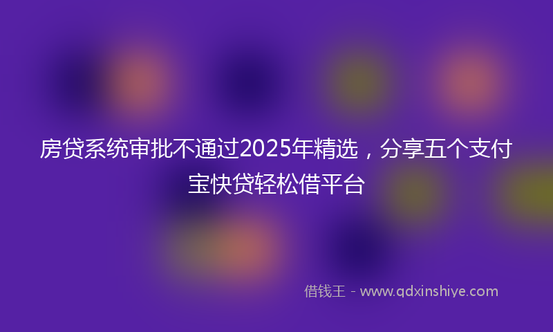 房贷系统审批不通过2025年精选，分享五个支付宝快贷轻松借平台