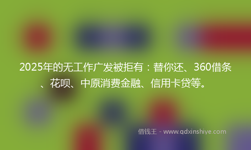 2025年的无工作广发被拒有：替你还、360借条、花呗、中原消费金融、信用卡贷等。