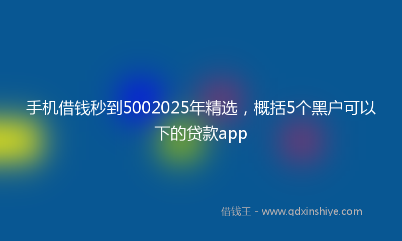 手机借钱秒到5002025年精选，概括5个黑户可以下的贷款app