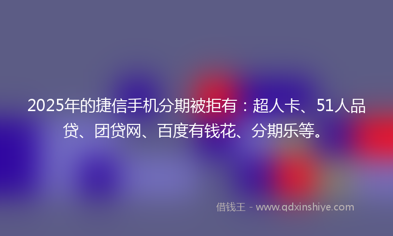 2025年的捷信手机分期被拒有：超人卡、51人品贷、团贷网、百度有钱花、分期乐等。