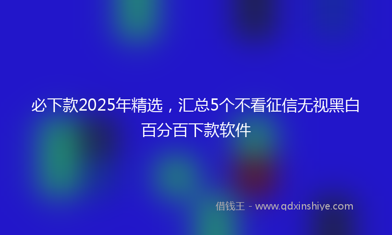 必下款2025年精选，汇总5个不看征信无视黑白百分百下款软件