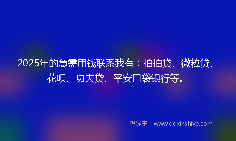 2025年的急需用钱联系我有：拍拍贷、微粒贷、花呗、功夫贷、平安口袋银行等。