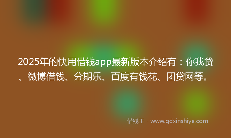 2025年的快用借钱app最新版本介绍有：你我贷、微博借钱、分期乐、百度有钱花、团贷网等。