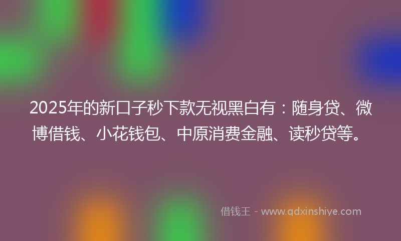 2025年的新口子秒下款无视黑白有：随身贷、微博借钱、小花钱包、中原消费金融、读秒贷等。