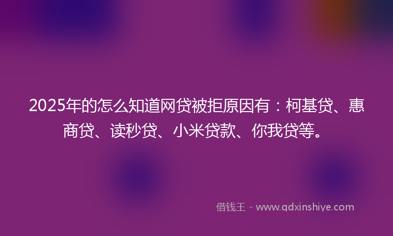 2025年的怎么知道网贷被拒原因有：柯基贷、惠商贷、读秒贷、小米贷款、你我贷等。