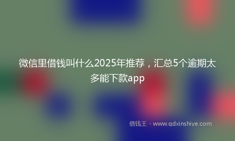 微信里借钱叫什么2025年推荐，汇总5个逾期太多能下款app