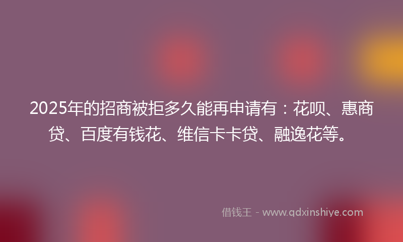 2025年的招商被拒多久能再申请有：花呗、惠商贷、百度有钱花、维信卡卡贷、融逸花等。