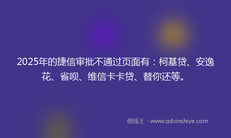 2025年的捷信审批不通过页面有：柯基贷、安逸花、省呗、维信卡卡贷、替你还等。