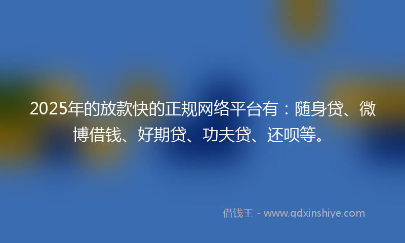 2025年的放款快的正规网络平台有：随身贷、微博借钱、好期贷、功夫贷、还呗等。