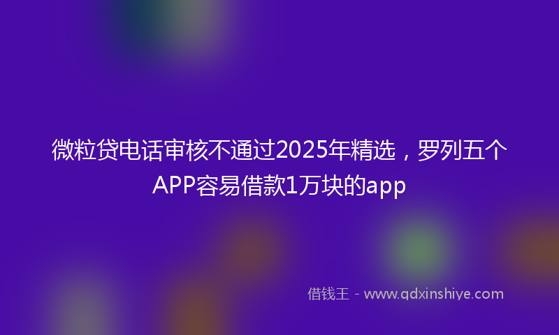 微粒贷电话审核不通过2025年精选，罗列五个APP容易借款1万块的app