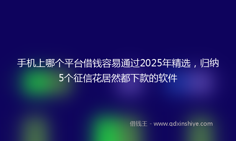 手机上哪个平台借钱容易通过2025年精选，归纳5个征信花居然都下款的软件