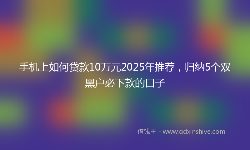 手机上如何贷款10万元2025年推荐，归纳5个双黑户必下款的口子